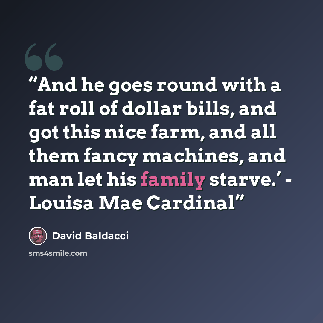 “And he goes round with a fat roll of dollar bills, and got this nice farm, and all them fancy machines, and man let his family starve.’ - Louisa Mae Cardinal” quote by David Baldacci