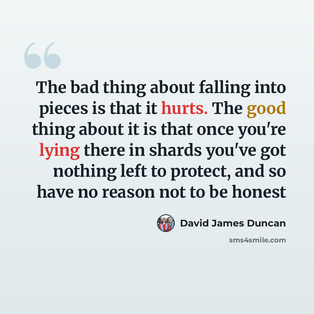 “The bad thing about falling into pieces is that it hurts. The good thing about it is that once you're lying there in shards you've got nothing left to protect, and so have no reason not to be honest” quote by David James Duncan