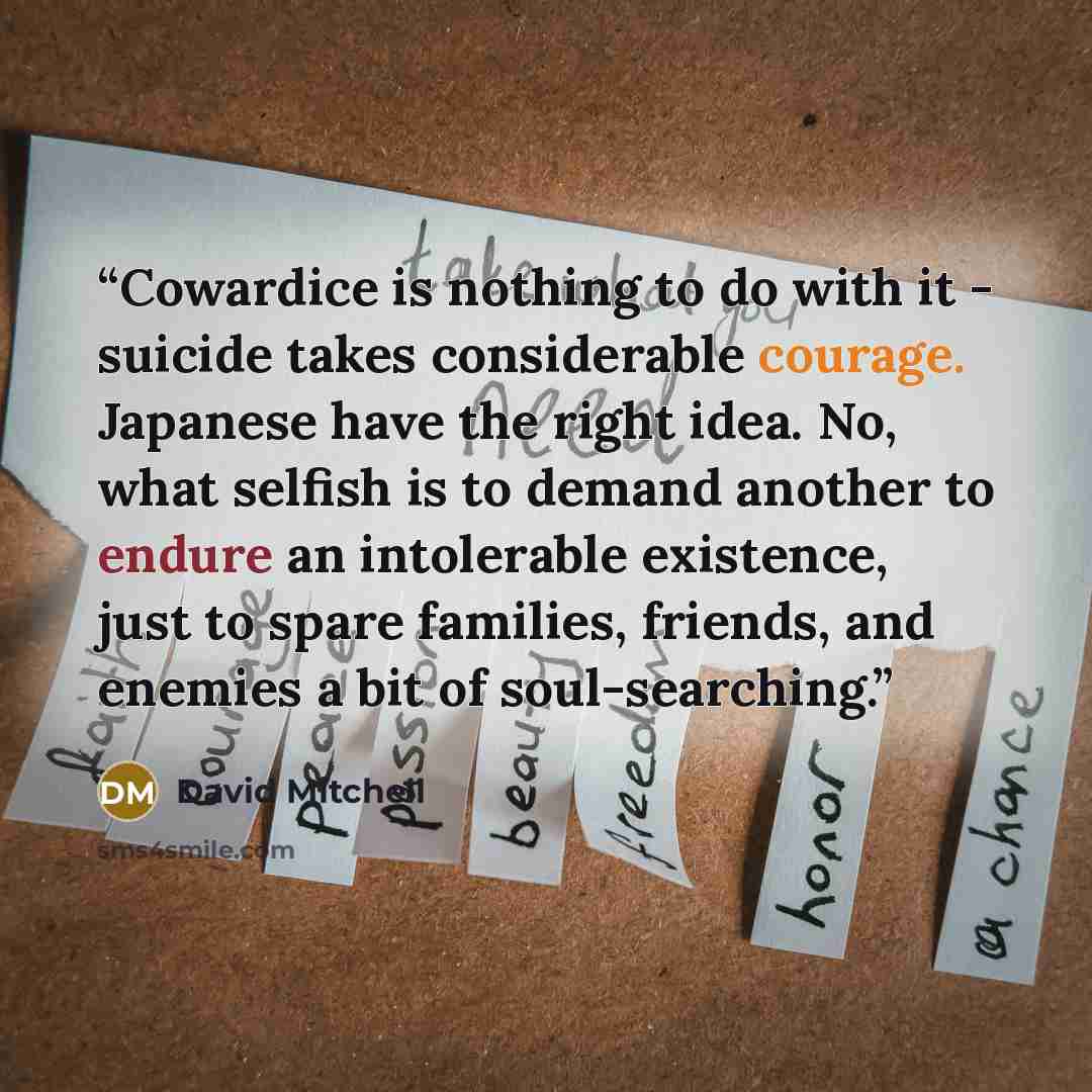 “Cowardice is nothing to do with it - suicide takes considerable courage. Japanese have the right idea. No, what selfish is to demand another to endure an intolerable existence, just to spare families, friends, and enemies a bit of soul-searching.” quote by David Mitchell