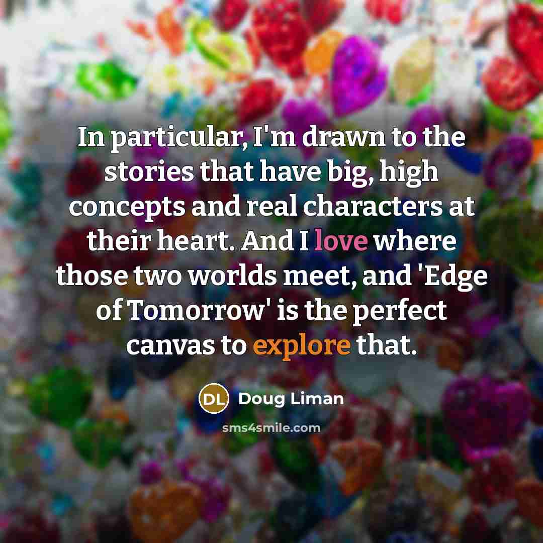 “In particular, I'm drawn to the stories that have big, high concepts and real characters at their heart. And I love where those two worlds meet, and 'Edge of Tomorrow' is the perfect canvas to explore that.” quote by Doug Liman