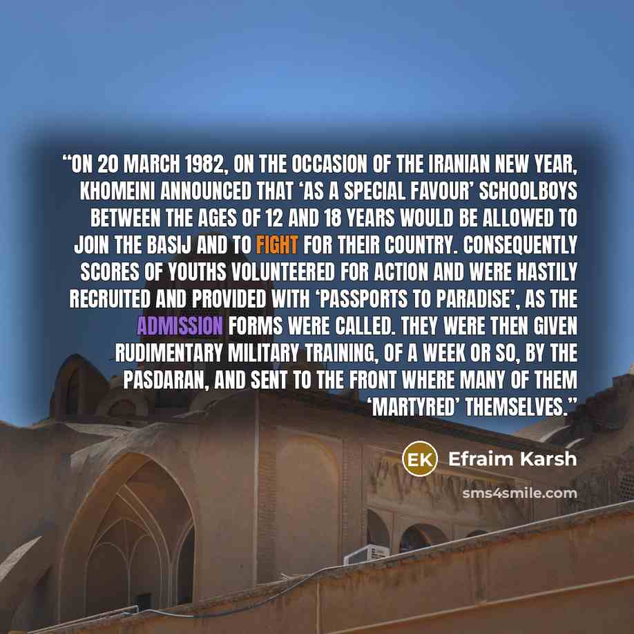 “On 20 March 1982, on the occasion of the Iranian new year, Khomeini announced that ‘as a special favour’ schoolboys between the ages of 12 and 18 years would be allowed to join the Basij and to fight for their country. Consequently scores of youths volunteered for action and were hastily recruited…” quote by Efraim Karsh