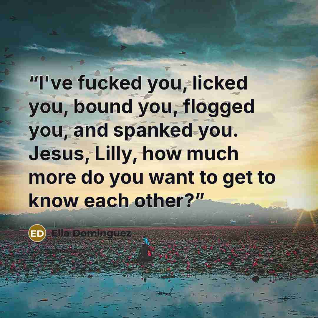 “I've fucked you, licked you, bound you, flogged you, and spanked you. Jesus, Lilly, how much more do you want to get to know each other?” quote by Ella Dominguez