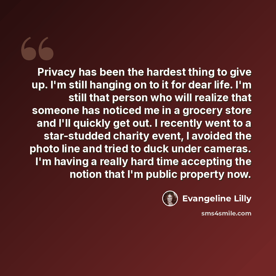“Privacy has been the hardest thing to give up. I'm still hanging on to it for dear life. I'm still that person who will realize that someone has noticed me in a grocery store and I'll quickly get out. I recently went to a star-studded charity event, I avoided the photo line and tried to duck under…” quote by Evangeline Lilly