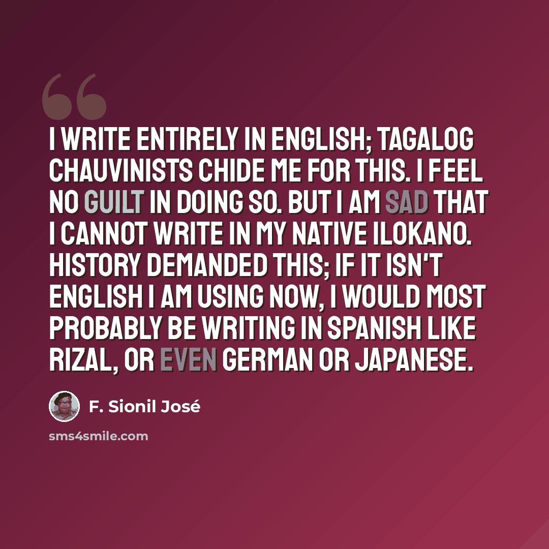 “I write entirely in English; Tagalog chauvinists chide me for this. I feel no guilt in doing so. But I am sad that I cannot write in my native Ilokano. History demanded this; if it isn't English I am using now, I would most probably be writing in Spanish like Rizal, or even German or Japanese.” quote by F. Sionil Jose