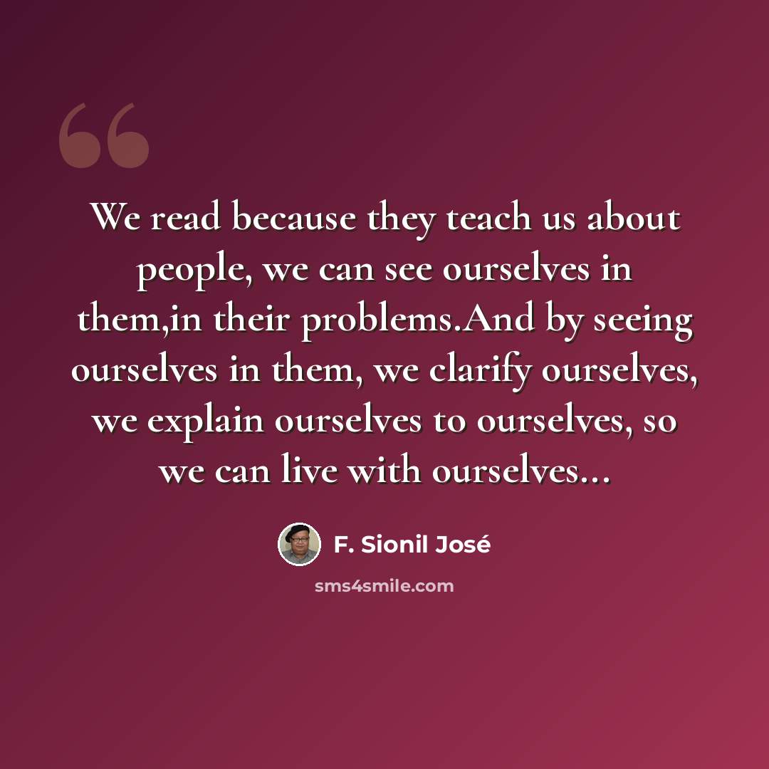 “We read because they teach us about people, we can see ourselves in them,in their problems.And by seeing ourselves in them, we clarify ourselves, we explain ourselves to ourselves, so we can live with ourselves...” quote by F. Sionil José