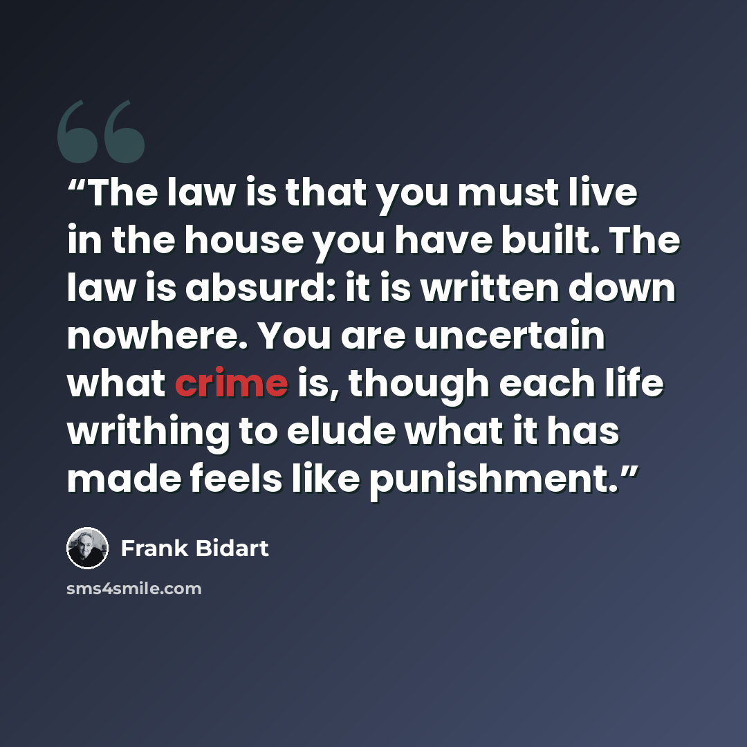 “The law is that you must live in the house you have built. The law is absurd: it is written down nowhere. You are uncertain what crime is, though each life writhing to elude what it has made feels like punishment.” quote by Frank Bidart