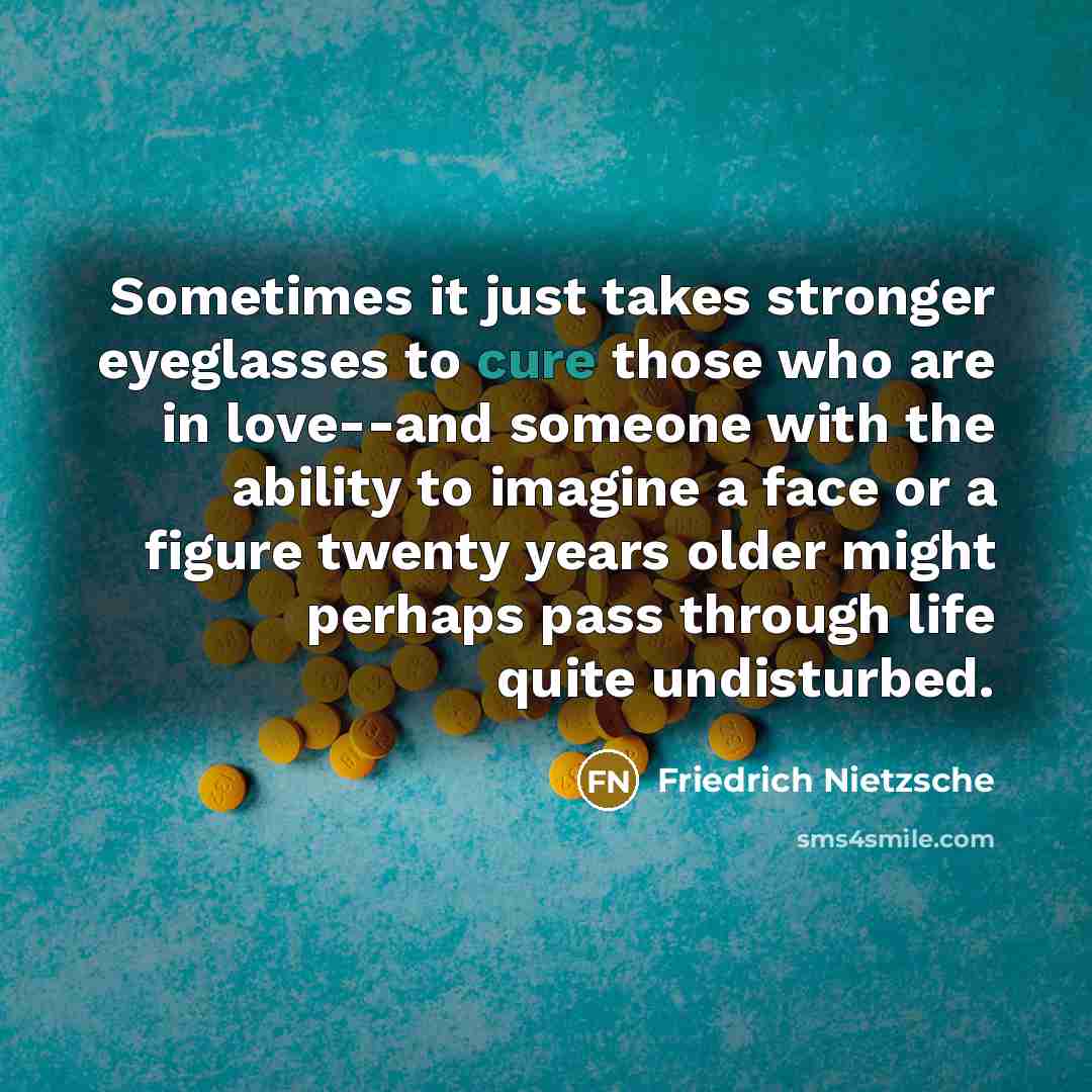 “Sometimes it just takes stronger eyeglasses to cure those who are in love--and someone with the ability to imagine a face or a figure twenty years older might perhaps pass through life quite undisturbed.” quote by Friedrich Nietzsche