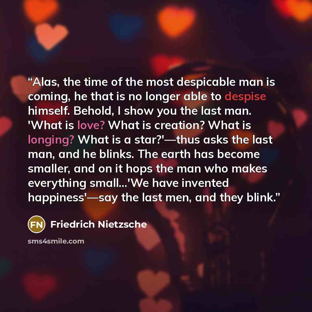 “Alas, the time of the most despicable man is coming, he that is no longer able to despise himself. Behold, I show you the last man. 'What is love? What is creation? What is longing? What is a star?'—thus asks the last man, and he blinks. The earth has become smaller, and on it hops the man who…” quote by Friedrich Nietzsche