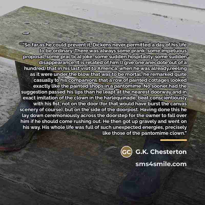 “So far as he could prevent it, Dickens never permitted a day of his life to be ordinary. There was always some prank, some impetuous proposal, some practical joke, some sudden hospitality, some sudden disappearance. It is related of him (I give one anecdote out of a hundred) that in his last visit…” quote by G.K. Chesterton