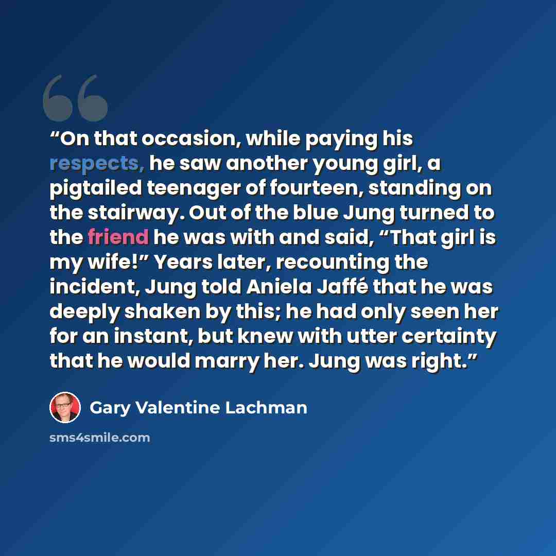 “On that occasion, while paying his respects, he saw another young girl, a pigtailed teenager of fourteen, standing on the stairway. Out of the blue Jung turned to the friend he was with and said, “That girl is my wife!” Years later, recounting the incident, Jung told Aniela Jaffé that he was…” quote by Gary Valentine Lachman