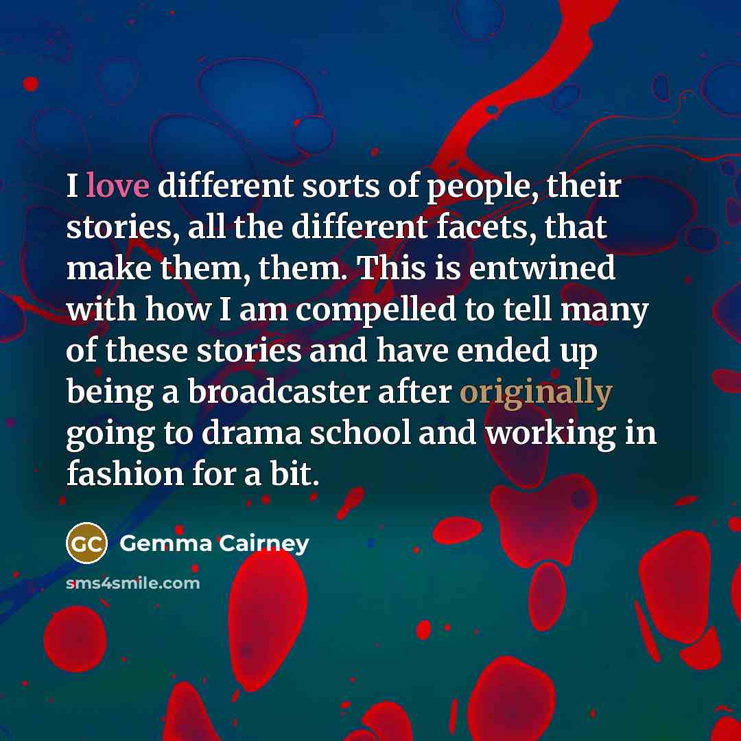 “I love different sorts of people, their stories, all the different facets, that make them, them. This is entwined with how I am compelled to tell many of these stories and have ended up being a broadcaster after originally going to drama school and working in fashion for a bit.” quote by Gemma Cairney