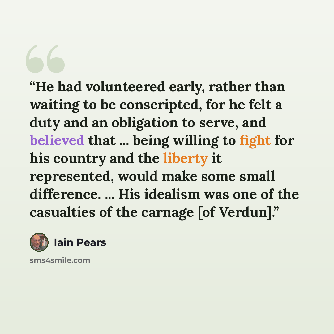 “He had volunteered early, rather than waiting to be conscripted, for he felt a duty and an obligation to serve, and believed that ... being willing to fight for his country and the liberty it represented, would make some small difference. ... His idealism was one of the casualties of the carnage…” quote by Iain Pears