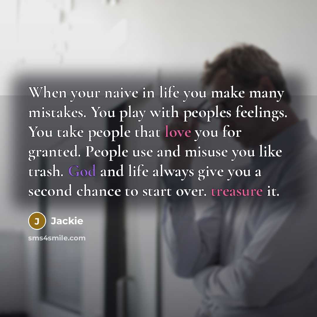 “When your naive in life you make many mistakes. You play with peoples feelings. You take people that love you for granted. People use and misuse you like trash. God and life always give you a second chance to start over. treasure it.” quote by Jackie