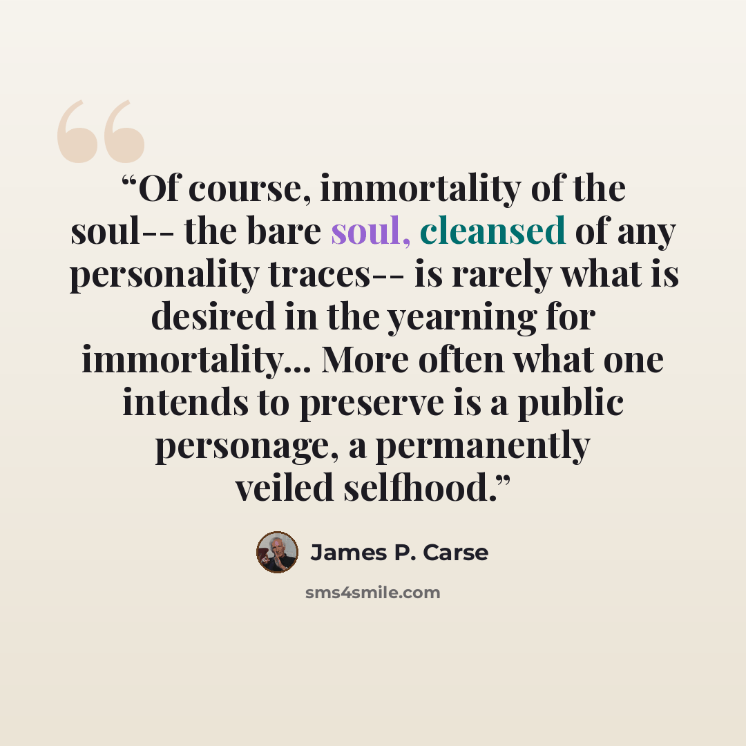 “Of course, immortality of the soul-- the bare soul, cleansed of any personality traces-- is rarely what is desired in the yearning for immortality... More often what one intends to preserve is a public personage, a permanently veiled selfhood.” quote by James P. Carse