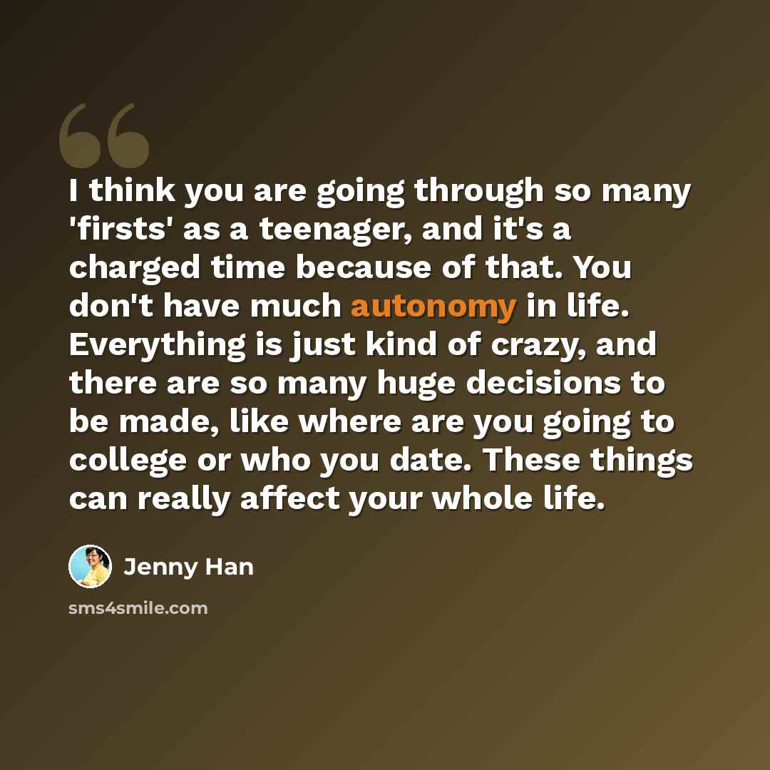 “I think you are going through so many 'firsts' as a teenager, and it's a charged time because of that. You don't have much autonomy in life. Everything is just kind of crazy, and there are so many huge decisions to be made, like where are you going to college or who you date. These things can…” quote by Jenny Han