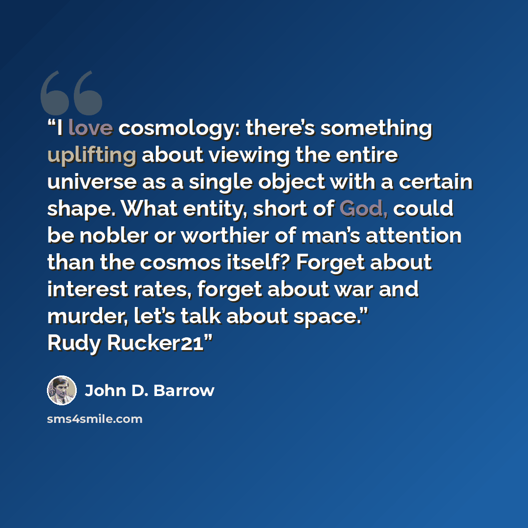 “I love cosmology: there’s something uplifting about viewing the entire universe as a single object with a certain shape. What entity, short of God, could be nobler or worthier of man’s attention than the cosmos itself? Forget about interest rates, forget about war and murder, let’s talk about…” quote by John D. Barrow