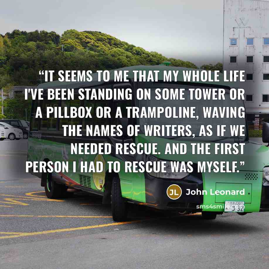 “It seems to me that my whole life I've been standing on some tower or a pillbox or a trampoline, waving the names of writers, as if we needed rescue. And the first person I had to rescue was myself.” quote by John Leonard