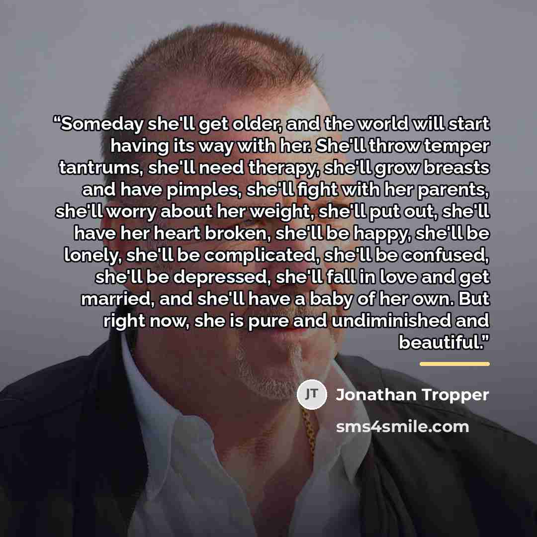 “Someday she'll get older, and the world will start having its way with her. She'll throw temper tantrums, she'll need therapy, she'll grow breasts and have pimples, she'll fight with her parents, she'll worry about her weight, she'll put out, she'll have her heart broken, she'll be happy, she'll…” quote by Jonathan Tropper