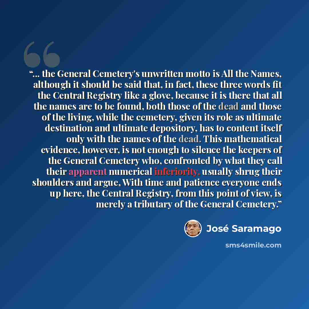 “... the General Cemetery's unwritten motto is All the Names, although it should be said that, in fact, these three words fit the Central Registry like a glove, because it is there that all the names are to be found, both those of the dead and those of the living, while the cemetery, given its role…” quote by José Saramago