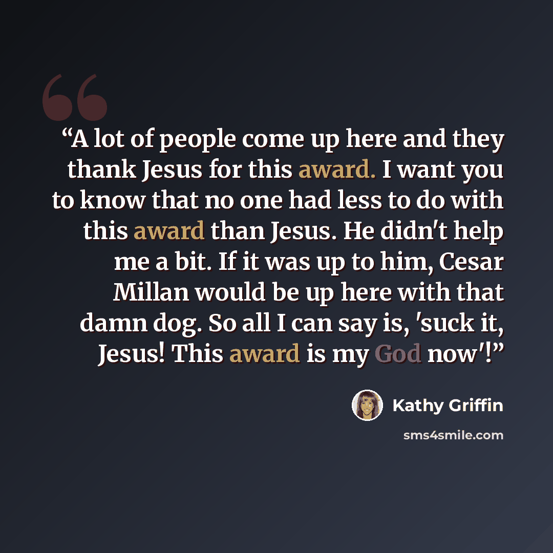 “A lot of people come up here and they thank Jesus for this award. I want you to know that no one had less to do with this award than Jesus. He didn't help me a bit. If it was up to him, Cesar Millan would be up here with that damn dog. So all I can say is, 'suck it, Jesus! This award is my God now'!” quote by Kathy Griffin