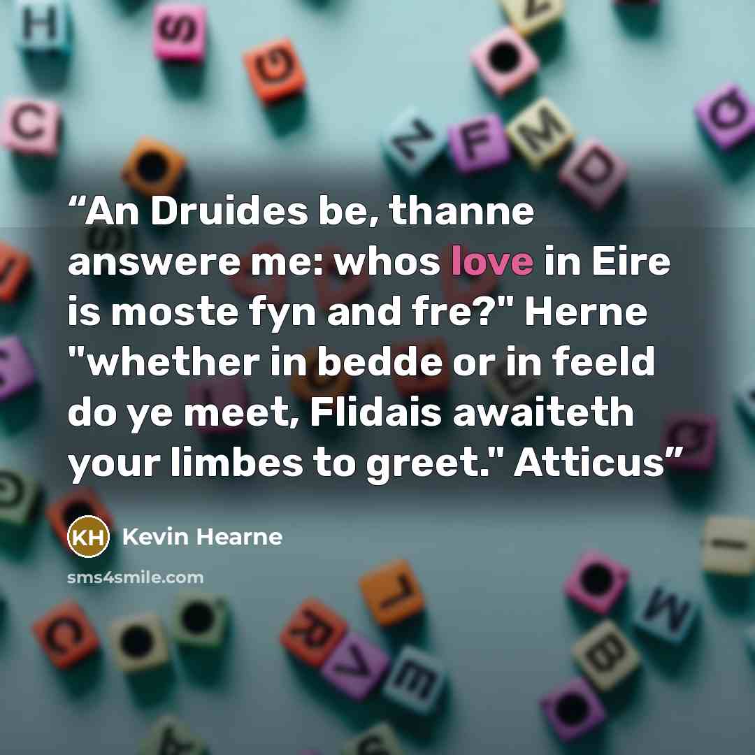 “An Druides be, thanne answere me: whos love in Eire is moste fyn and fre?" Herne "whether in bedde or in feeld do ye meet, Flidais awaiteth your limbes to greet." Atticus” quote by Kevin Hearne