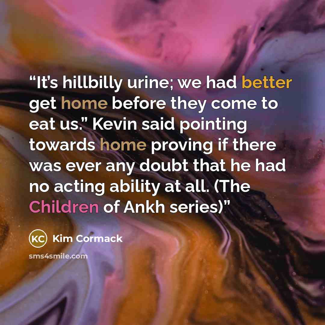 “It’s hillbilly urine; we had better get home before they come to eat us.” Kevin said pointing towards home proving if there was ever any doubt that he had no acting ability at all. (The Children of Ankh series)” quote by Kim Cormack