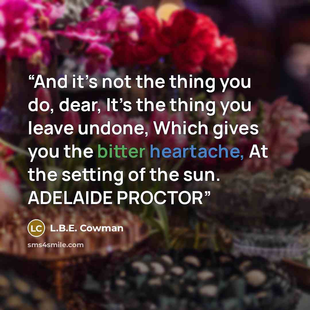 “And it’s not the thing you do, dear, It’s the thing you leave undone, Which gives you the bitter heartache, At the setting of the sun. ADELAIDE PROCTOR” quote by L.B.E. Cowman