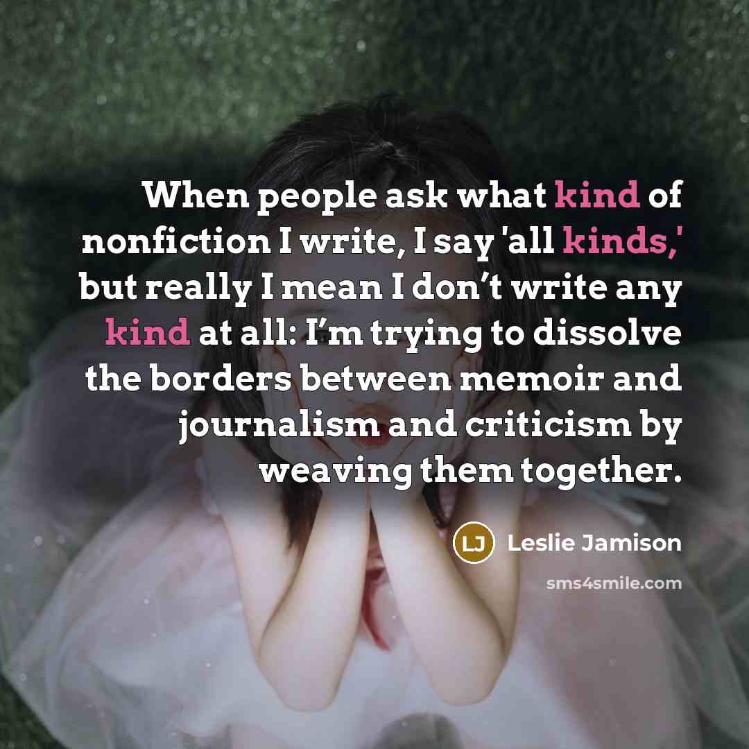 “When people ask what kind of nonfiction I write, I say 'all kinds,' but really I mean I don’t write any kind at all: I’m trying to dissolve the borders between memoir and journalism and criticism by weaving them together.” quote by Leslie Jamison