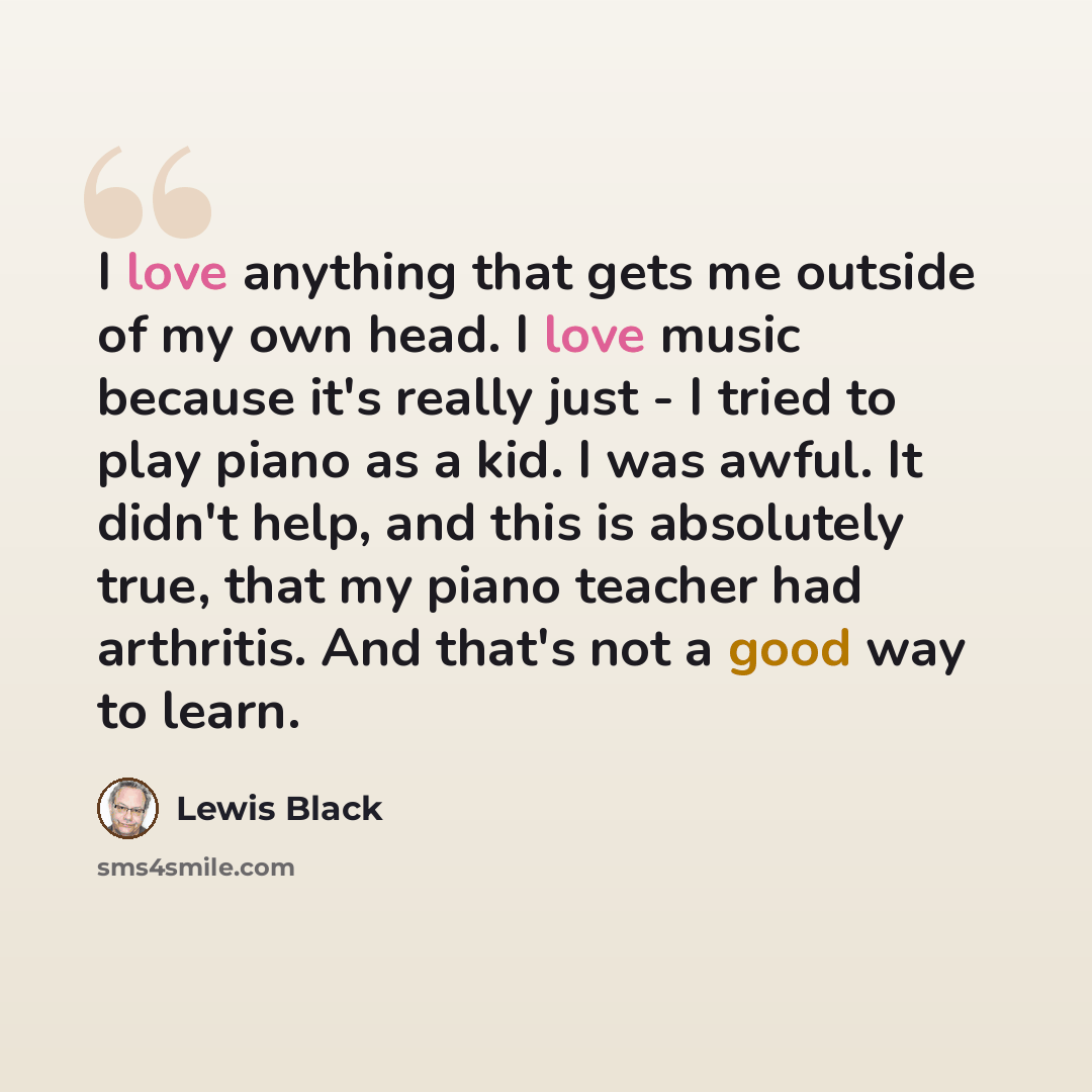 “I love anything that gets me outside of my own head. I love music because it's really just - I tried to play piano as a kid. I was awful. It didn't help, and this is absolutely true, that my piano teacher had arthritis. And that's not a good way to learn.” quote by Lewis Black