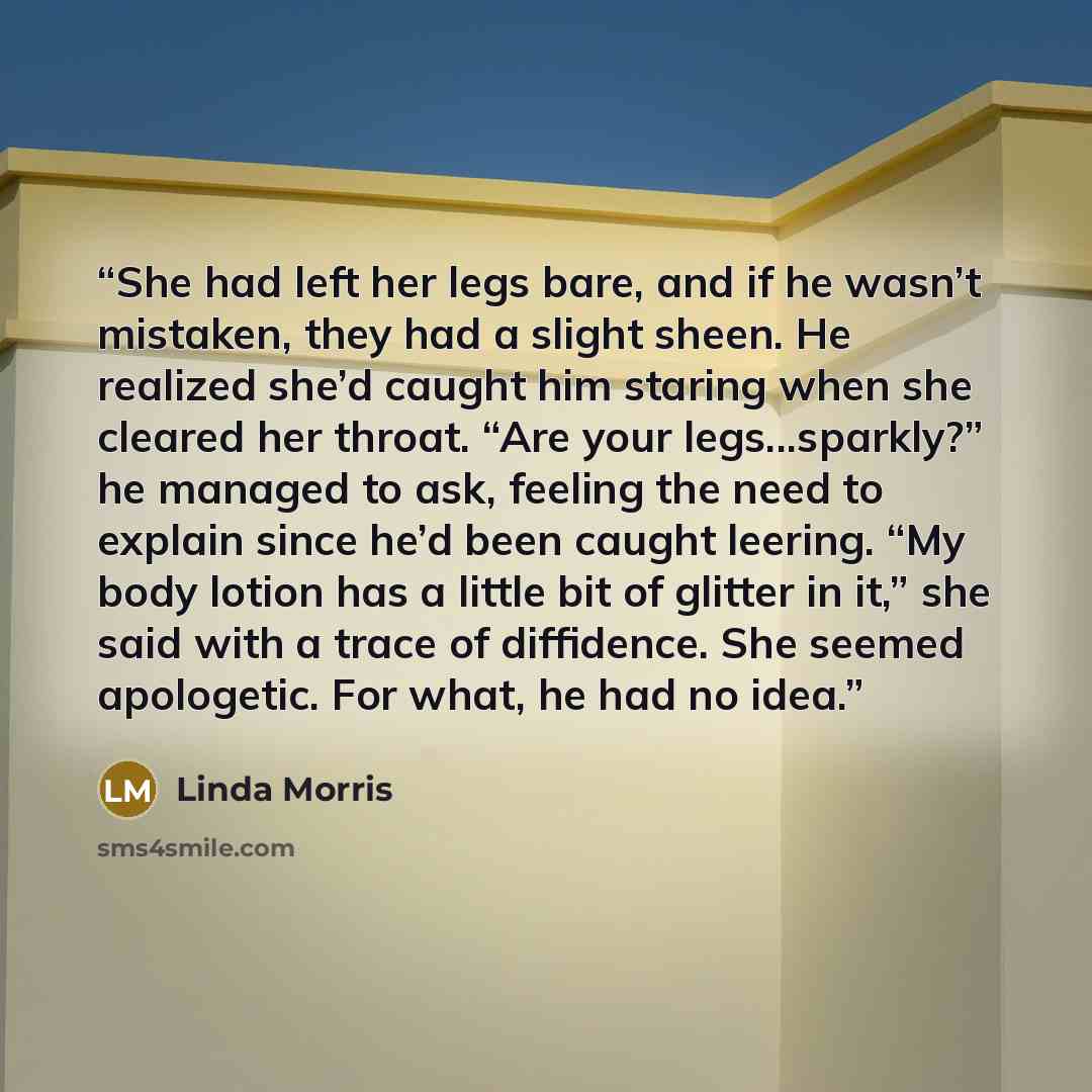 “She had left her legs bare, and if he wasn’t mistaken, they had a slight sheen. He realized she’d caught him staring when she cleared her throat. “Are your legs...sparkly?” he managed to ask, feeling the need to explain since he’d been caught leering. “My body lotion has a little bit of glitter in…” quote by Linda Morris