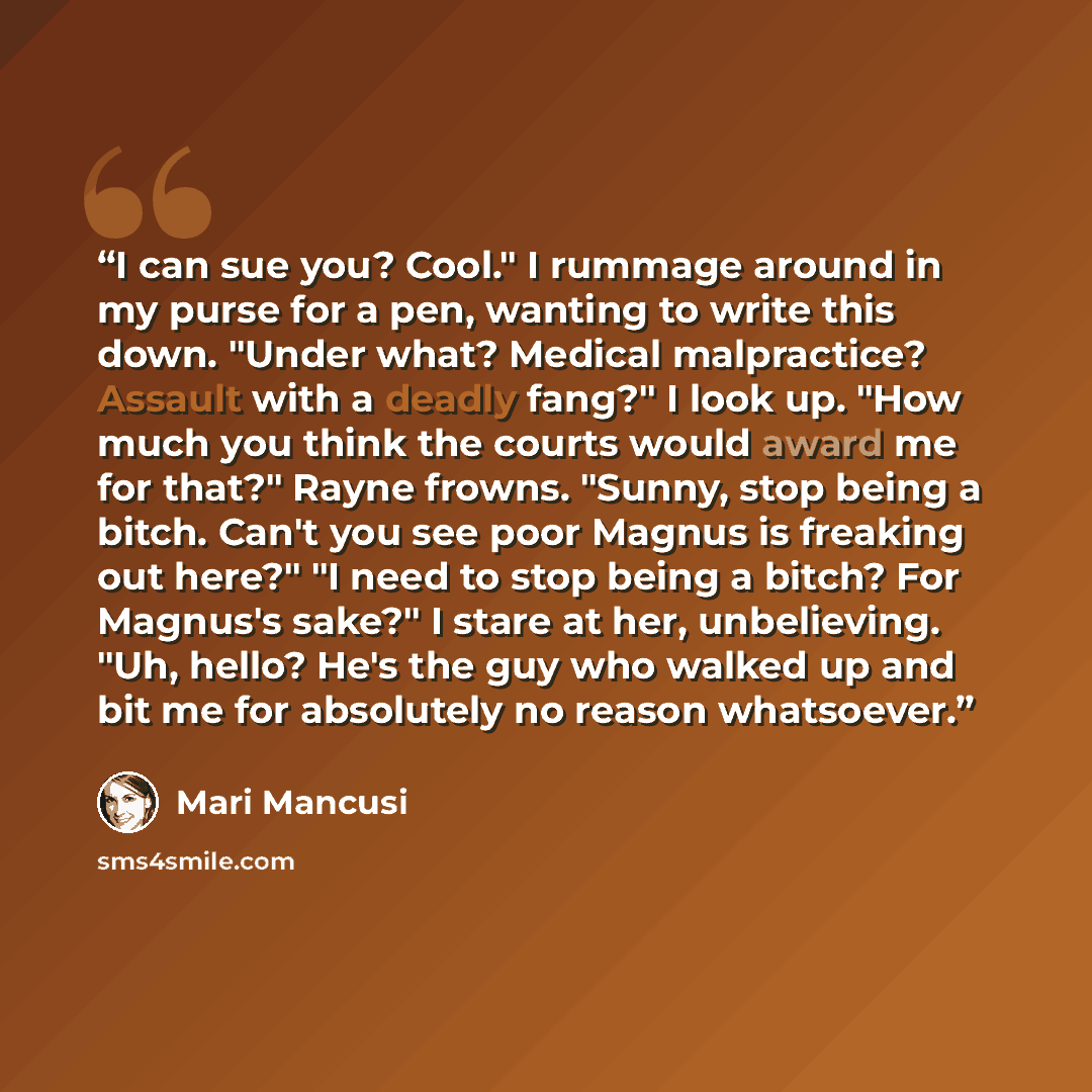“I can sue you? Cool." I rummage around in my purse for a pen, wanting to write this down. "Under what? Medical malpractice? Assault with a deadly fang?" I look up. "How much you think the courts would award me for that?" Rayne frowns. "Sunny, stop being a bitch. Can't you see poor Magnus is…” quote by Mari Mancusi