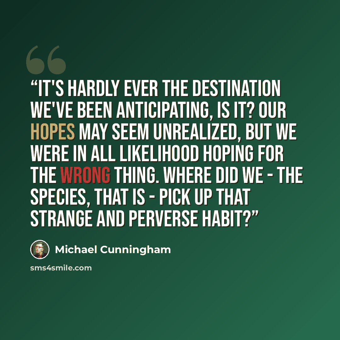 “It's hardly ever the destination we've been anticipating, is it? Our hopes may seem unrealized, but we were in all likelihood hoping for the wrong thing. Where did we - the species, that is - pick up that strange and perverse habit?” quote by Michael Cunningham