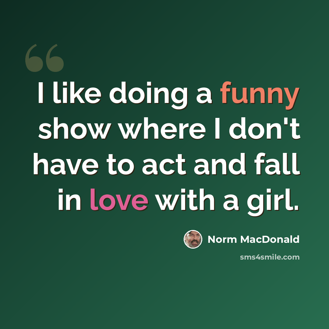 “I like doing a funny show where I don't have to act and fall in love with a girl.” quote by Norm MacDonald