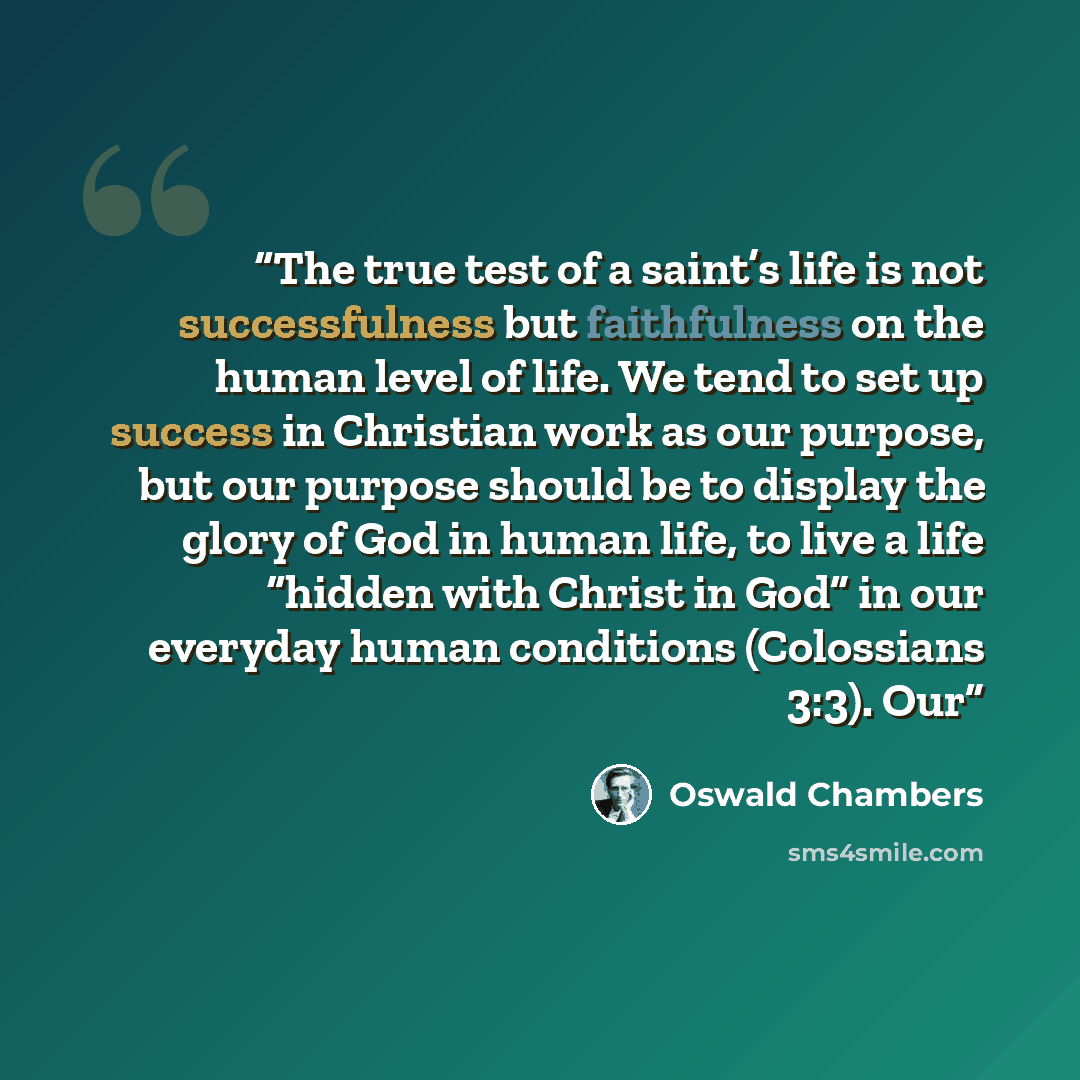 “The true test of a saint’s life is not successfulness but faithfulness on the human level of life. We tend to set up success in Christian work as our purpose, but our purpose should be to display the glory of God in human life, to live a life “hidden with Christ in God” in our everyday human…” quote by Oswald Chambers