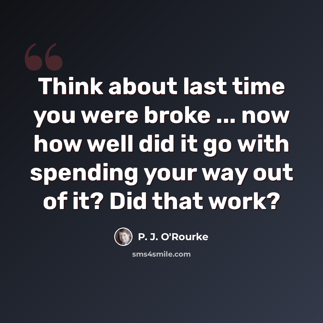 “Think about last time you were broke ... now how well did it go with spending your way out of it? Did that work?” quote by P. J. O'Rourke
