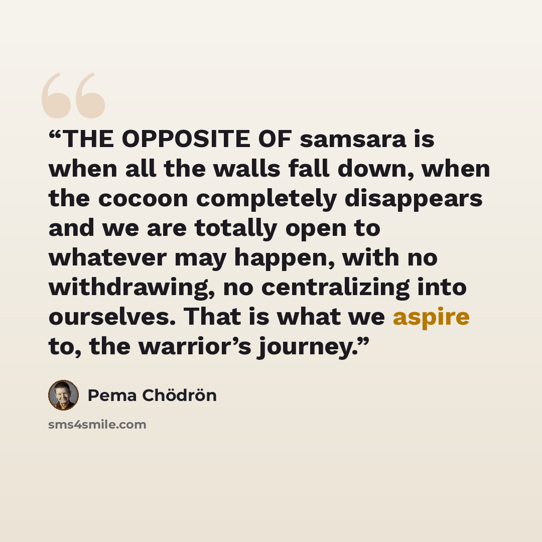 “THE OPPOSITE OF samsara is when all the walls fall down, when the cocoon completely disappears and we are totally open to whatever may happen, with no withdrawing, no centralizing into ourselves. That is what we aspire to, the warrior’s journey.” quote by Pema Chödrön