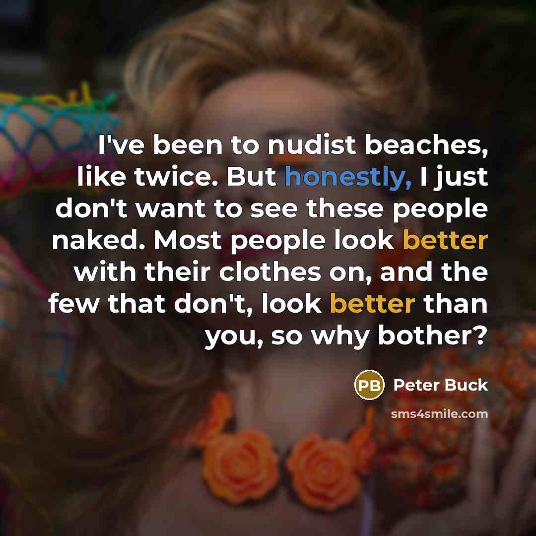 “I've been to nudist beaches, like twice. But honestly, I just don't want to see these people naked. Most people look better with their clothes on, and the few that don't, look better than you, so why bother?” quote by Peter Buck