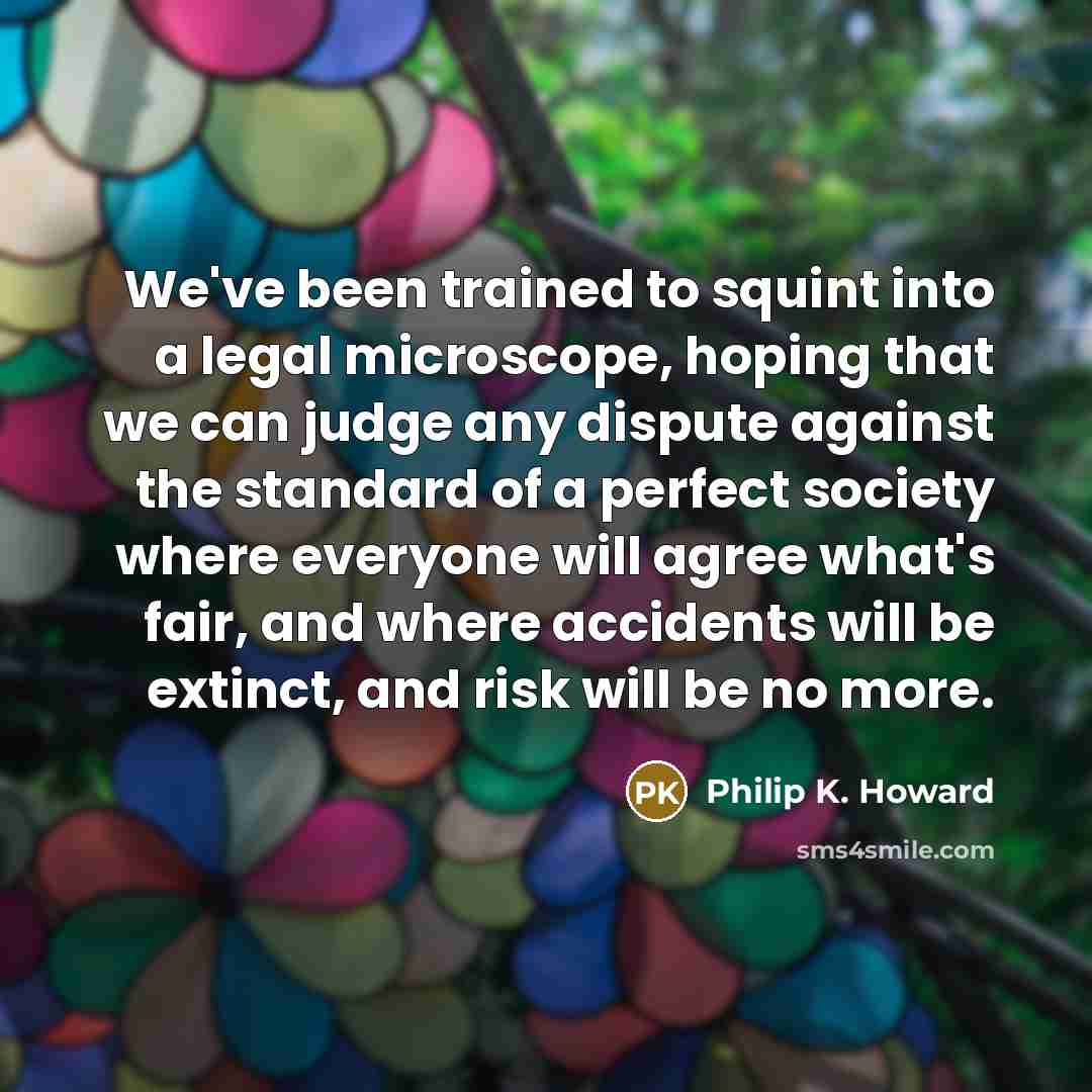“We've been trained to squint into a legal microscope, hoping that we can judge any dispute against the standard of a perfect society where everyone will agree what's fair, and where accidents will be extinct, and risk will be no more.” quote by Philip K. Howard