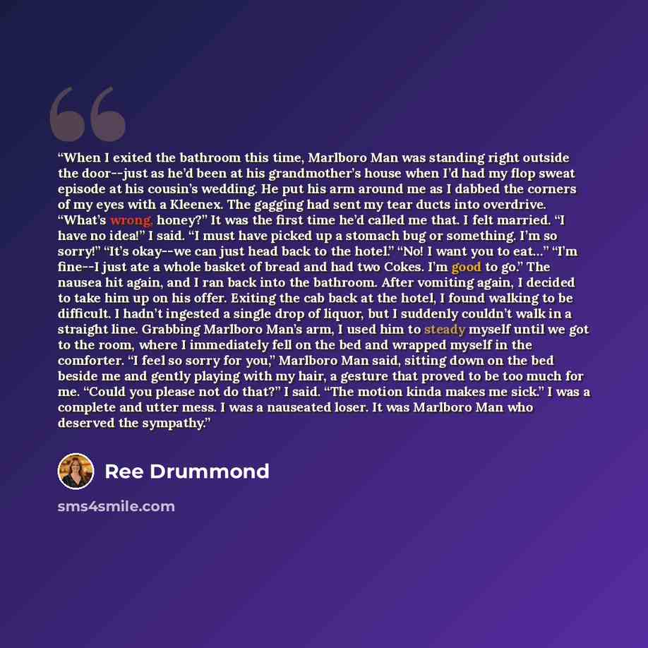 “When I exited the bathroom this time, Marlboro Man was standing right outside the door--just as he’d been at his grandmother’s house when I’d had my flop sweat episode at his cousin’s wedding. He put his arm around me as I dabbed the corners of my eyes with a Kleenex. The gagging had sent my tear…” quote by Ree Drummond