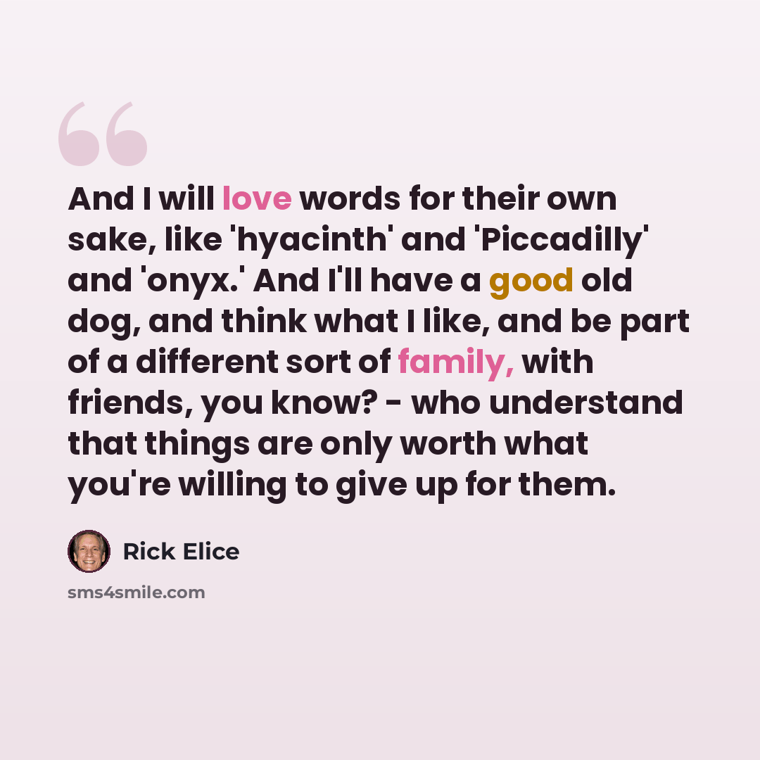 “And I will love words for their own sake, like 'hyacinth' and 'Piccadilly' and 'onyx.' And I'll have a good old dog, and think what I like, and be part of a different sort of family, with friends, you know? - who understand that things are only worth what you're willing to give up for them.” quote by Rick Elice