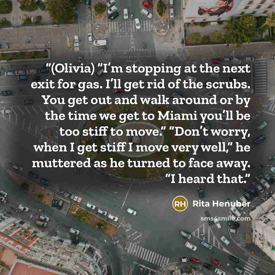“(Olivia) “I’m stopping at the next exit for gas. I’ll get rid of the scrubs. You get out and walk around or by the time we get to Miami you’ll be too stiff to move.” “Don’t worry, when I get stiff I move very well,” he muttered as he turned to face away. “I heard that.” quote by Rita Henuber