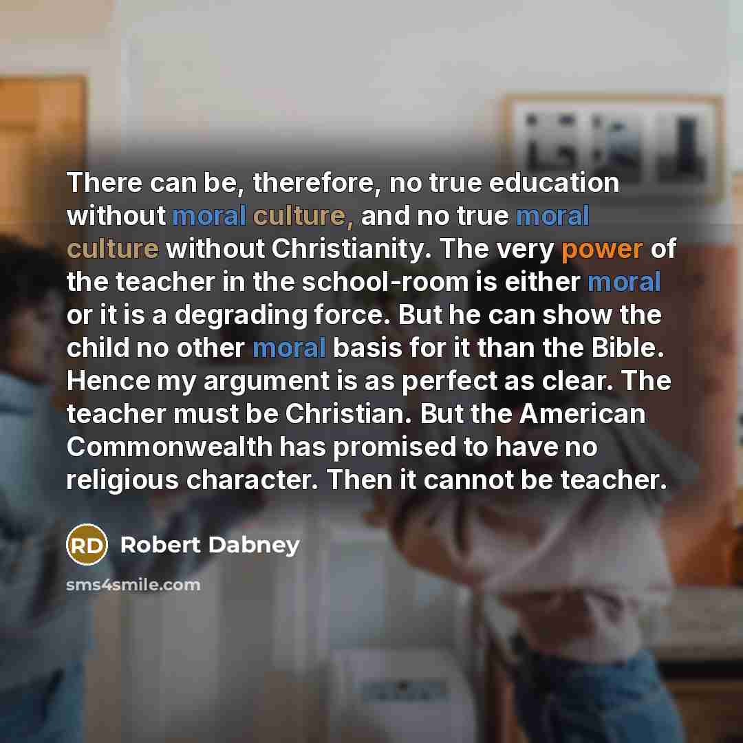 “There can be, therefore, no true education without moral culture, and no true moral culture without Christianity. The very power of the teacher in the school-room is either moral or it is a degrading force. But he can show the child no other moral basis for it than the Bible. Hence my argument is…” quote by Robert Dabney