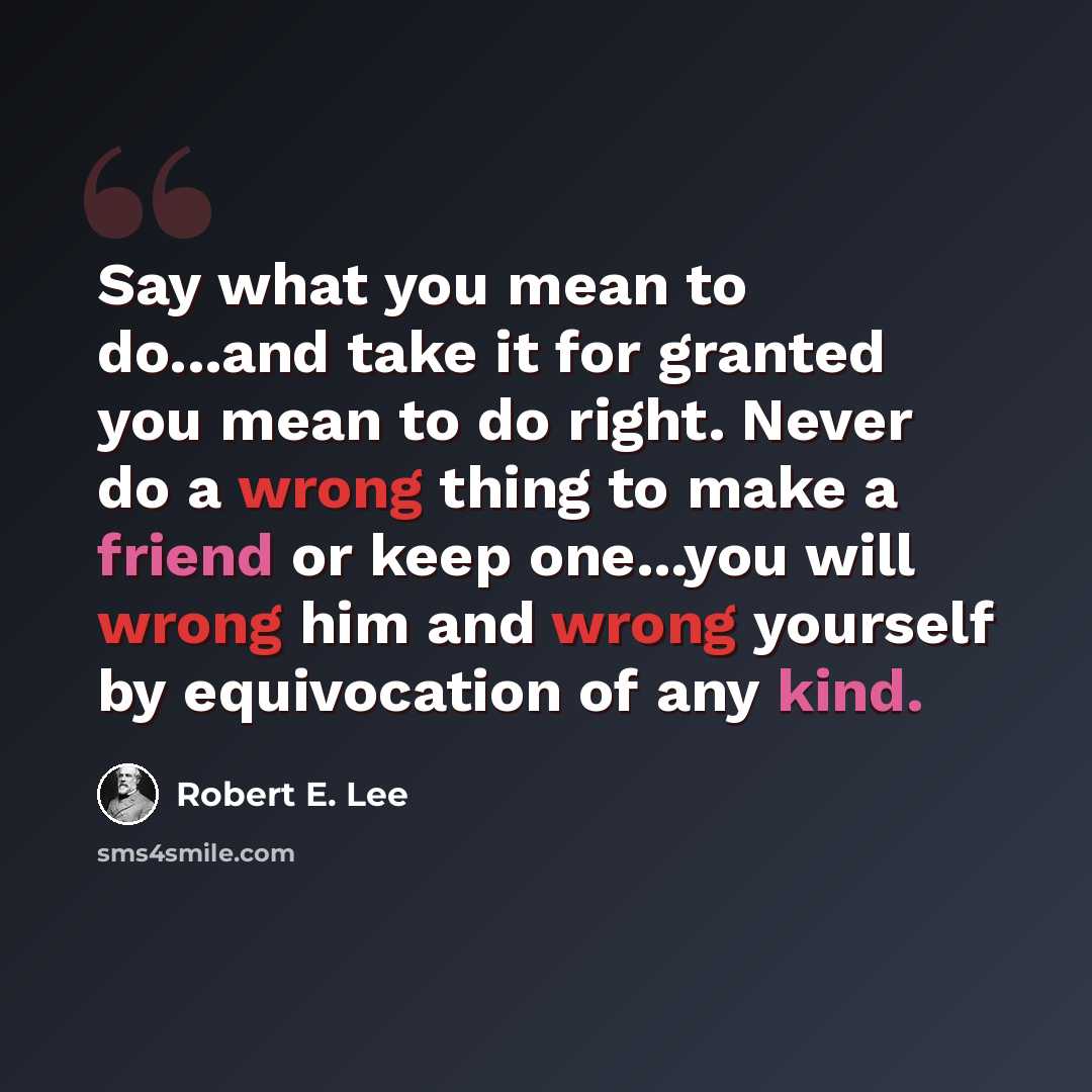 “Say what you mean to do...and take it for granted you mean to do right. Never do a wrong thing to make a friend or keep one...you will wrong him and wrong yourself by equivocation of any kind.” quote by Robert E. Lee