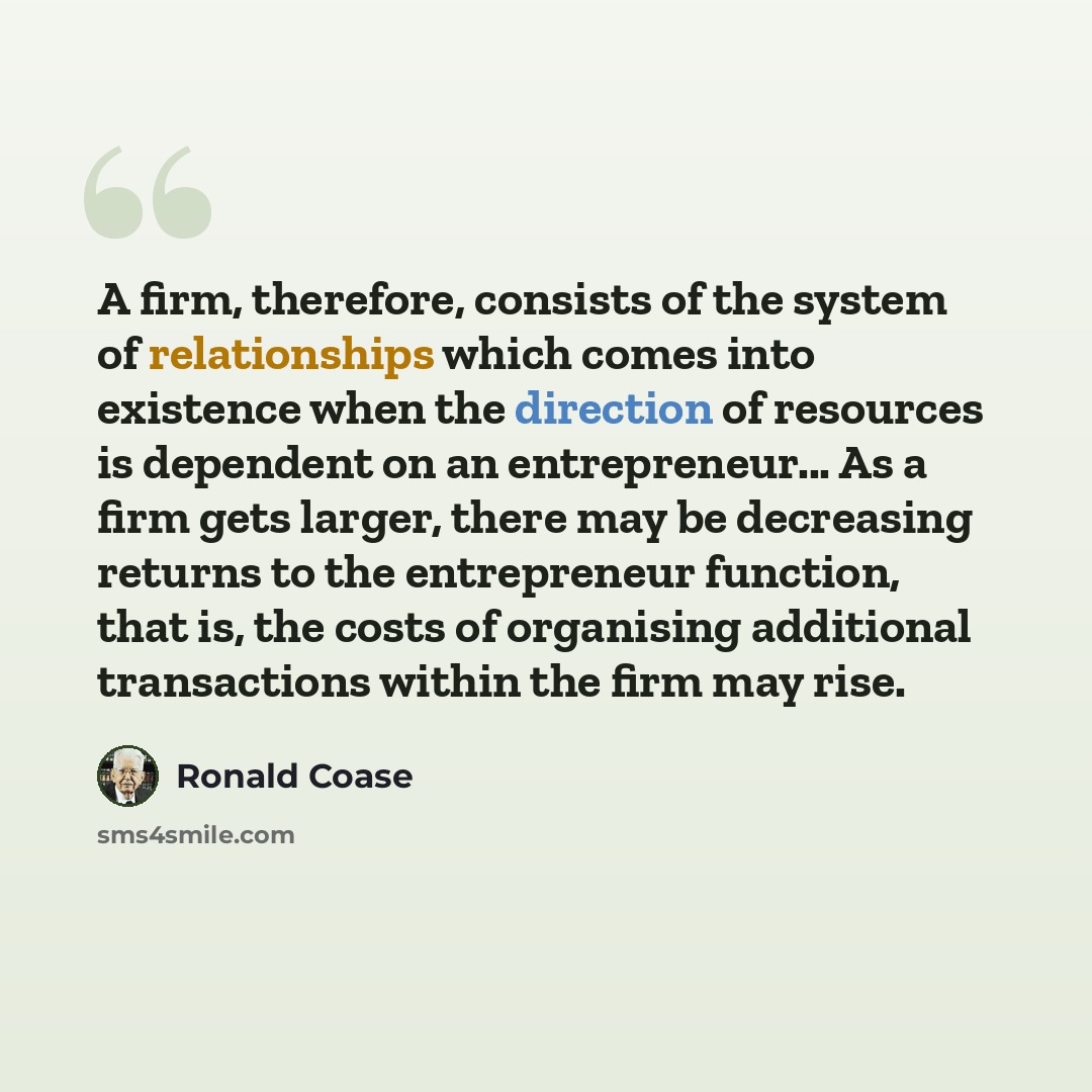 “A firm, therefore, consists of the system of relationships which comes into existence when the direction of resources is dependent on an entrepreneur... As a firm gets larger, there may be decreasing returns to the entrepreneur function, that is, the costs of organising additional transactions…” quote by Ronald Coase