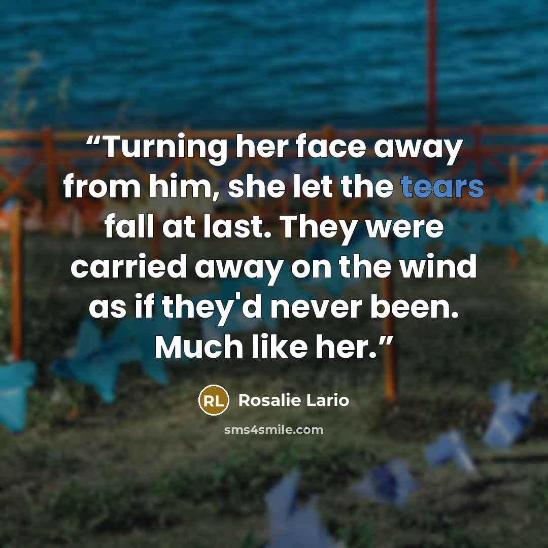 “Turning her face away from him, she let the tears fall at last. They were carried away on the wind as if they'd never been. Much like her.” quote by Rosalie Lario