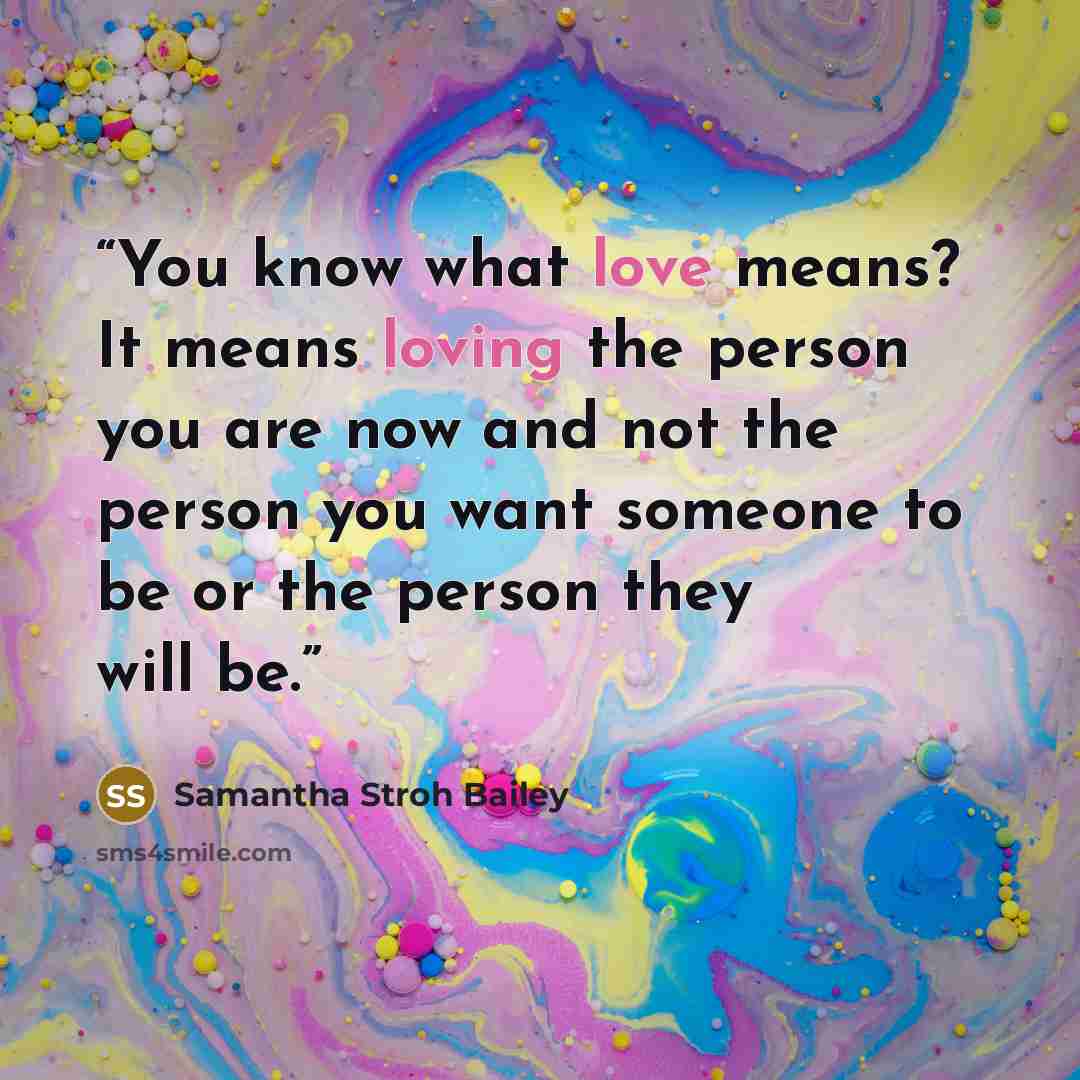 “You know what love means? It means loving the person you are now and not the person you want someone to be or the person they will be.” quote by Samantha Stroh Bailey