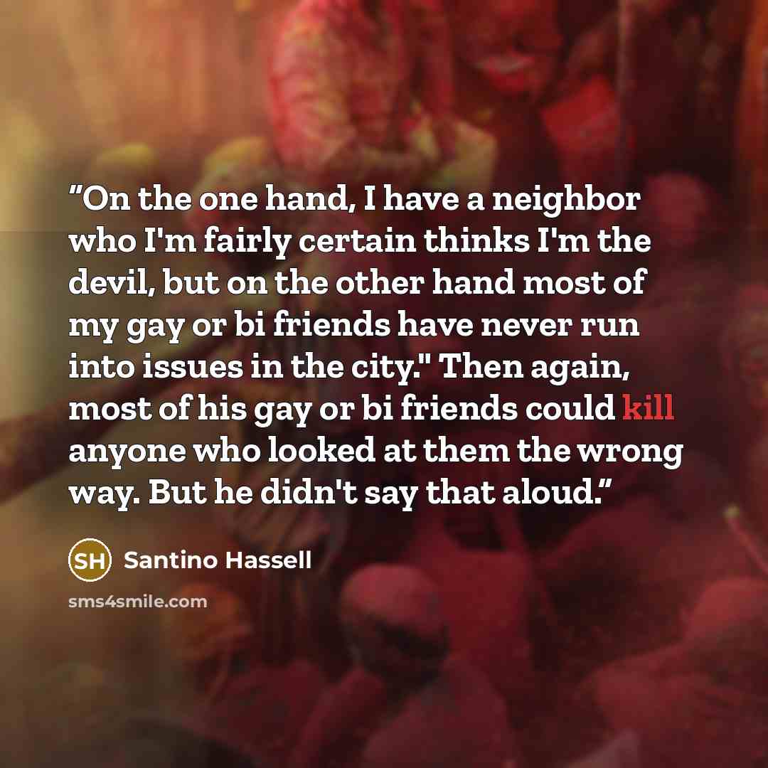 “On the one hand, I have a neighbor who I'm fairly certain thinks I'm the devil, but on the other hand most of my gay or bi friends have never run into issues in the city." Then again, most of his gay or bi friends could kill anyone who looked at them the wrong way. But he didn't say that aloud.” quote by Santino Hassell