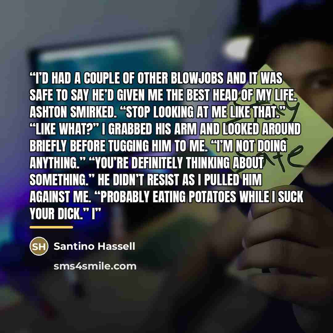 “I’d had a couple of other blowjobs and it was safe to say he’d given me the best head of my life. Ashton smirked. “Stop looking at me like that.” “Like what?” I grabbed his arm and looked around briefly before tugging him to me. “I’m not doing anything.” “You’re definitely thinking about…” quote by Santino Hassell