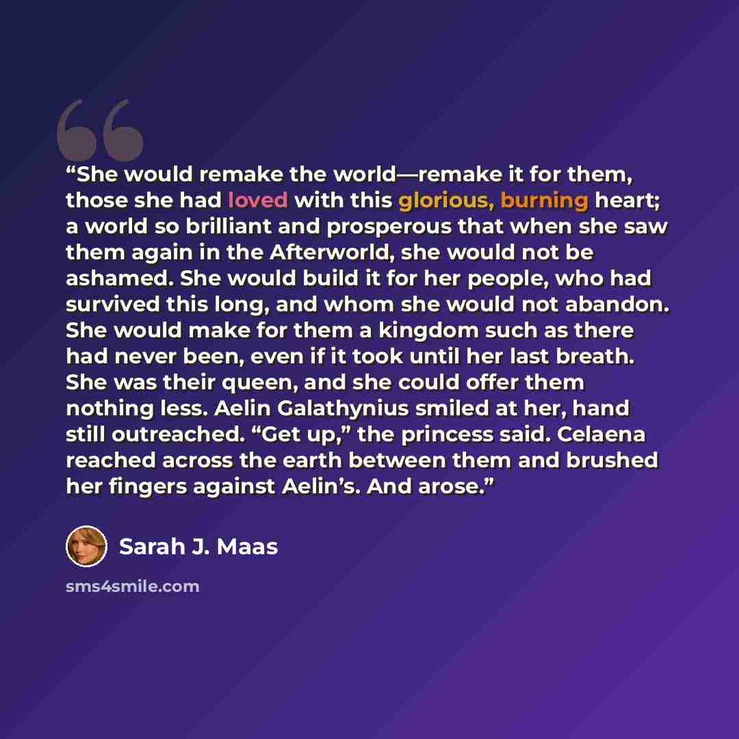 “She would remake the world—remake it for them, those she had loved with this glorious, burning heart; a world so brilliant and prosperous that when she saw them again in the Afterworld, she would not be ashamed. She would build it for her people, who had survived this long, and whom she would not…” quote by Sarah J. Maas