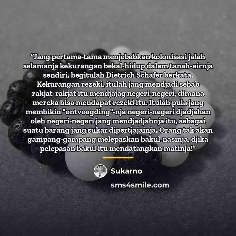 “Jang pertama-tama menjebabkan kolonisasi jalah selamanja kekurangan bekal-hidup dalam tanah-airnja sendiri, begitulah Dietrich Schafer berkata. Kekurangan rezeki, itulah jang mendjadi sebab rakjat-rakjat itu mendjajag negeri-negeri, dimana mereka bisa mendapat rezeki itu. Itulah pula jang membikin…” quote by Sukarno